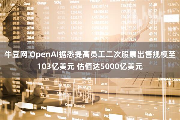 牛豆网 OpenAI据悉提高员工二次股票出售规模至103亿美元 估值达5000亿美元