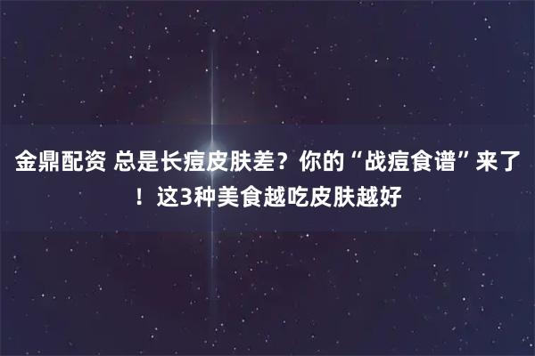 金鼎配资 总是长痘皮肤差?你的“战痘食谱”来了!这3种美食越吃皮肤越好
