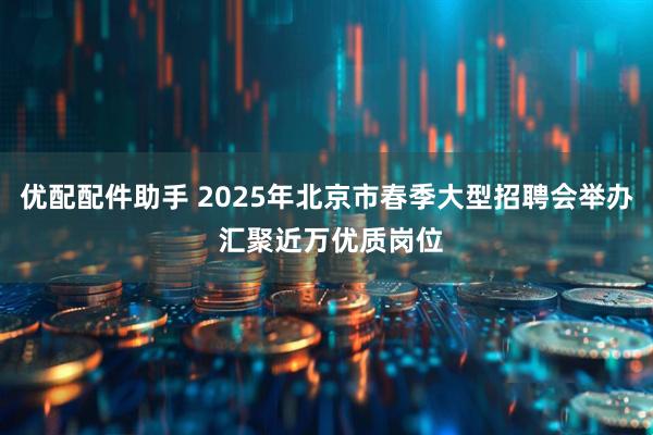优配配件助手 2025年北京市春季大型招聘会举办 汇聚近万优质岗位