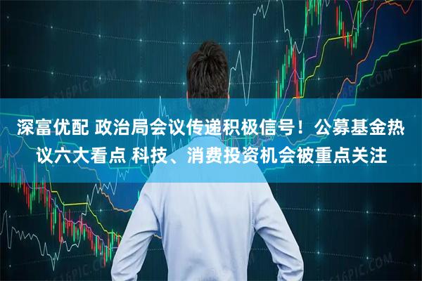 深富优配 政治局会议传递积极信号！公募基金热议六大看点 科技、消费投资机会被重点关注
