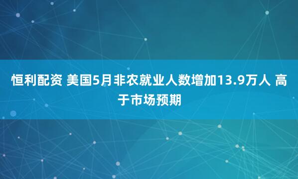 恒利配资 美国5月非农就业人数增加13.9万人 高于市场预期