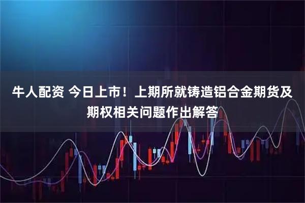 牛人配资 今日上市！上期所就铸造铝合金期货及期权相关问题作出解答