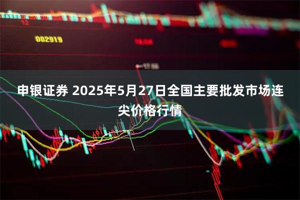 申银证券 2025年5月27日全国主要批发市场连尖价格行情