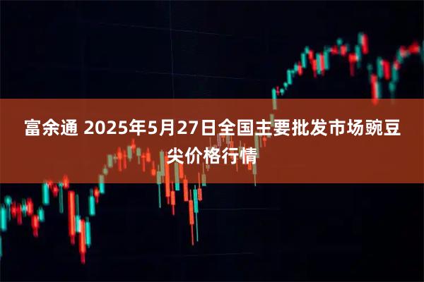 富余通 2025年5月27日全国主要批发市场豌豆尖价格行情