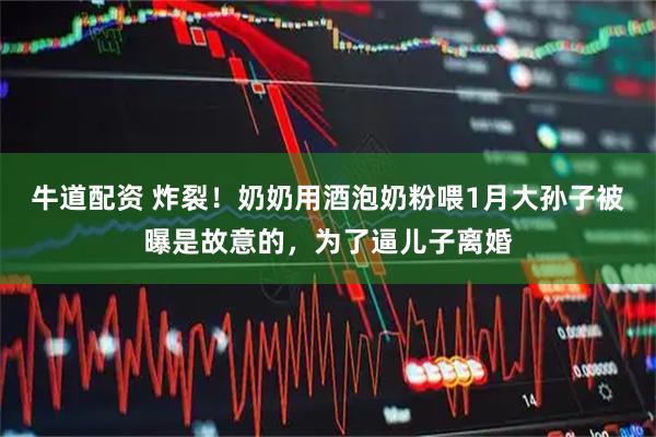 牛道配资 炸裂！奶奶用酒泡奶粉喂1月大孙子被曝是故意的，为了逼儿子离婚
