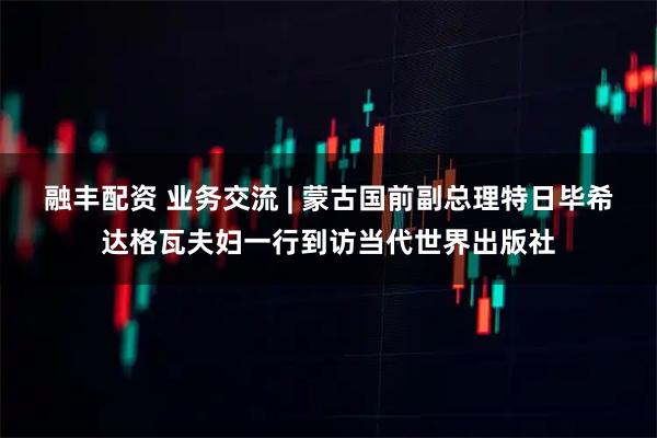 融丰配资 业务交流 | 蒙古国前副总理特日毕希达格瓦夫妇一行到访当代世界出版社