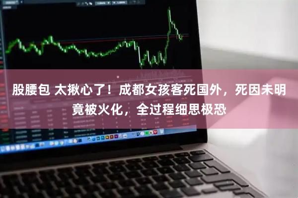 股腰包 太揪心了！成都女孩客死国外，死因未明竟被火化，全过程细思极恐