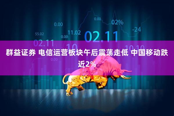 群益证券 电信运营板块午后震荡走低 中国移动跌近2%