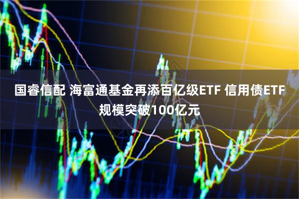 国睿信配 海富通基金再添百亿级ETF 信用债ETF规模突破100亿元