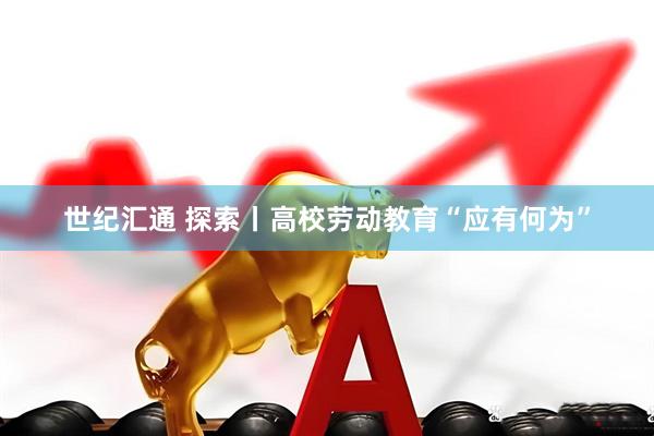 世纪汇通 探索丨高校劳动教育“应有何为”