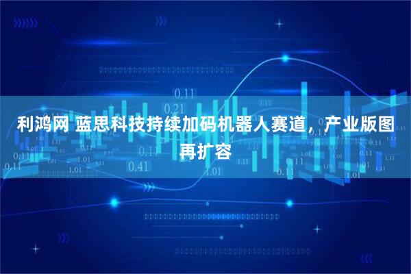 利鸿网 蓝思科技持续加码机器人赛道，产业版图再扩容