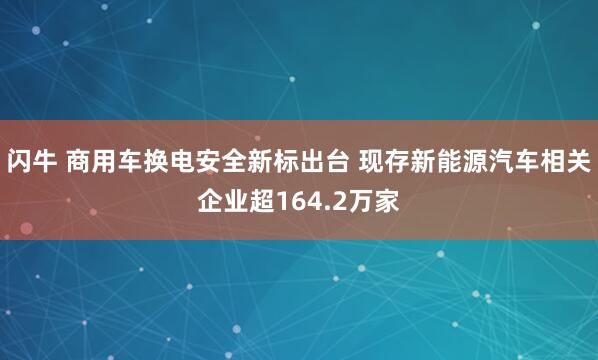 闪牛 商用车换电安全新标出台 现存新能源汽车相关企业超164.2万家