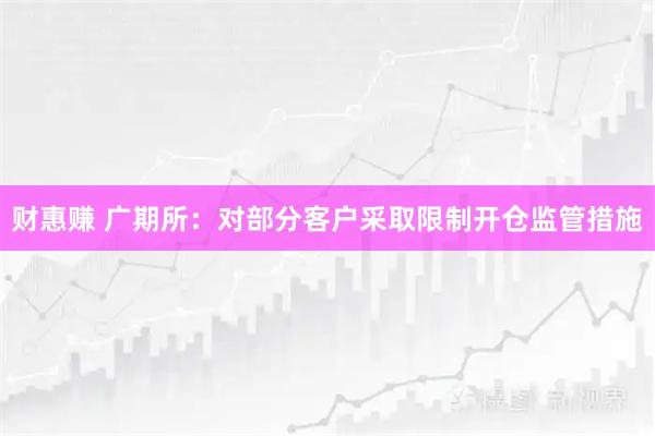 财惠赚 广期所：对部分客户采取限制开仓监管措施