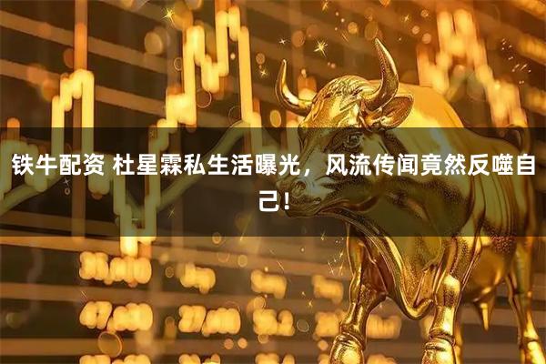 铁牛配资 杜星霖私生活曝光，风流传闻竟然反噬自己！