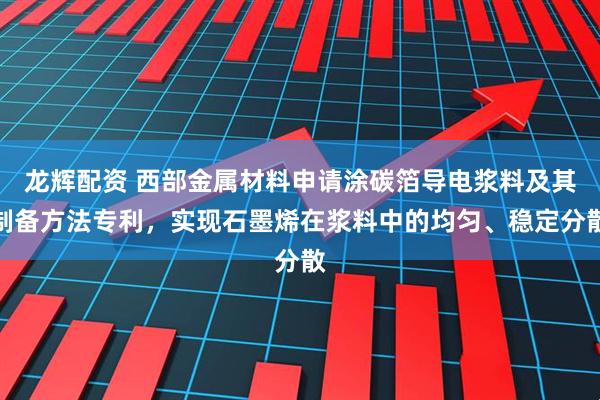 龙辉配资 西部金属材料申请涂碳箔导电浆料及其制备方法专利，实现石墨烯在浆料中的均匀、稳定分散