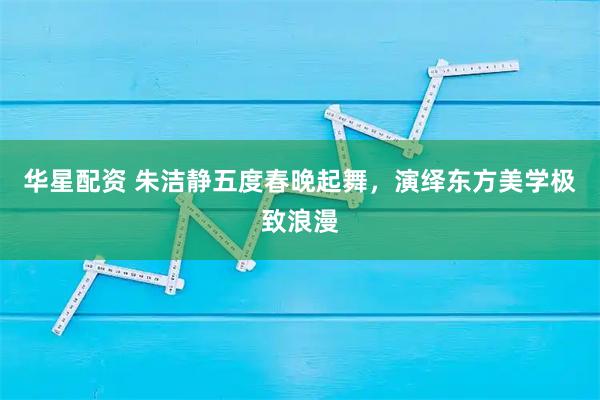 华星配资 朱洁静五度春晚起舞，演绎东方美学极致浪漫