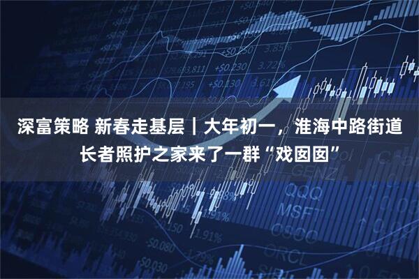 深富策略 新春走基层｜大年初一，淮海中路街道长者照护之家来了一群“戏囡囡”