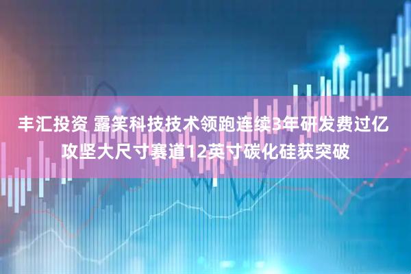 丰汇投资 露笑科技技术领跑连续3年研发费过亿 攻坚大尺寸赛道12英寸碳化硅获突破
