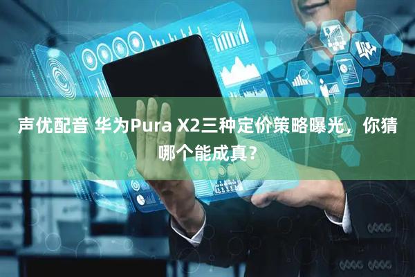 声优配音 华为Pura X2三种定价策略曝光，你猜哪个能成真？