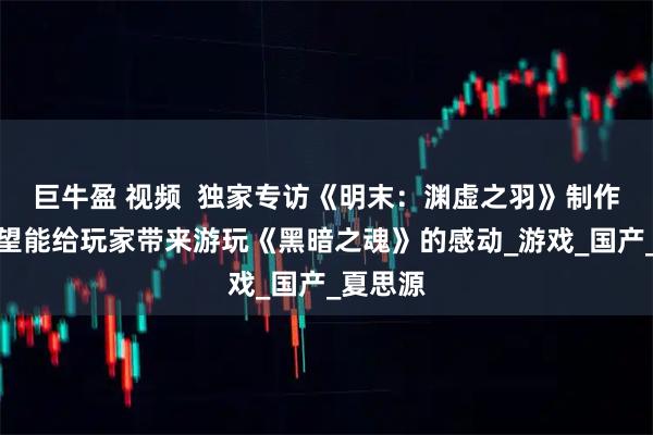 巨牛盈 视频  独家专访《明末：渊虚之羽》制作人：希望能给玩家带来游玩《黑暗之魂》的感动_游戏_国产_夏思源