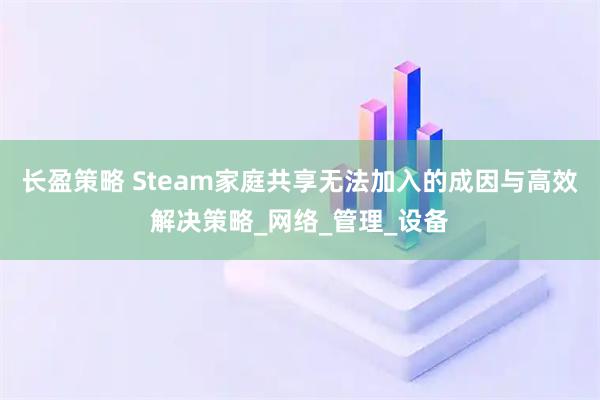 长盈策略 Steam家庭共享无法加入的成因与高效解决策略_网络_管理_设备