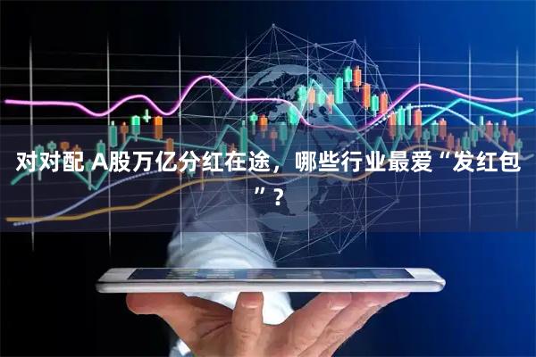 对对配 A股万亿分红在途，哪些行业最爱“发红包”？