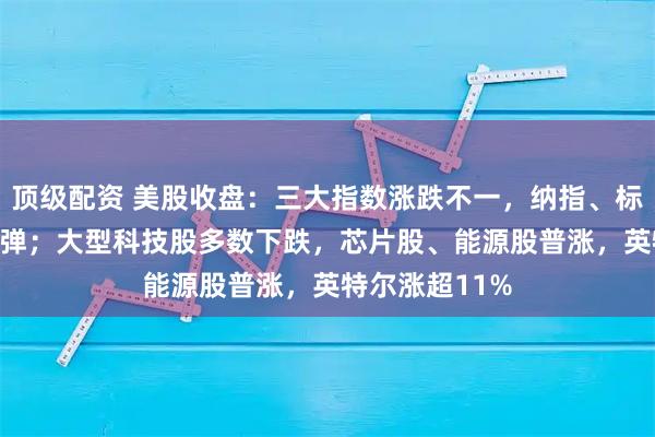 顶级配资 美股收盘：三大指数涨跌不一，纳指、标普500指数反弹；大型科技股多数下跌，芯片股、能源股普涨，英特尔涨超11%