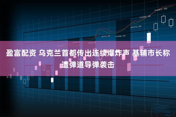 盈富配资 乌克兰首都传出连续爆炸声 基辅市长称遭弹道导弹袭击