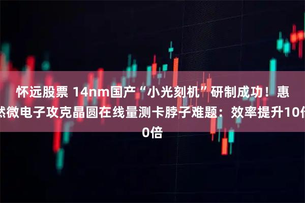 怀远股票 14nm国产“小光刻机”研制成功!惠然微电子攻克晶圆在线量测卡脖子难题:效率提升10倍